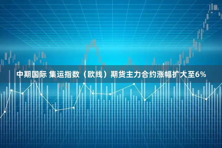 中期国际 集运指数（欧线）期货主力合约涨幅扩大至6%