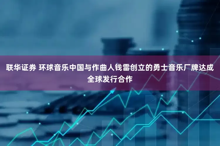 联华证券 环球音乐中国与作曲人钱雷创立的勇士音乐厂牌达成全球发行合作