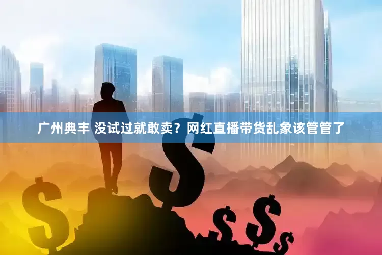 广州典丰 没试过就敢卖？网红直播带货乱象该管管了