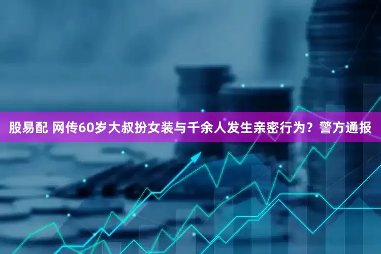 股易配 网传60岁大叔扮女装与千余人发生亲密行为？警方通报