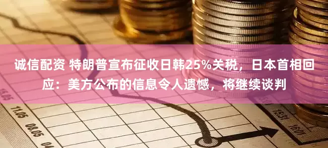 诚信配资 特朗普宣布征收日韩25%关税，日本首相回应：美方公布的信息令人遗憾，将继续谈判