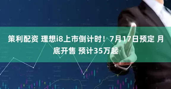 策利配资 理想i8上市倒计时！7月17日预定 月底开售 预计35万起
