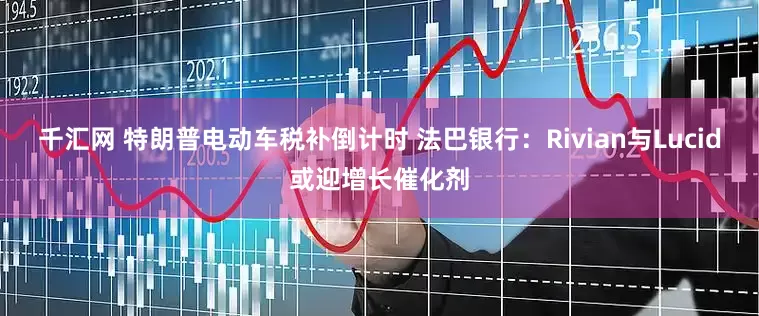 千汇网 特朗普电动车税补倒计时 法巴银行：Rivian与Lucid或迎增长催化剂