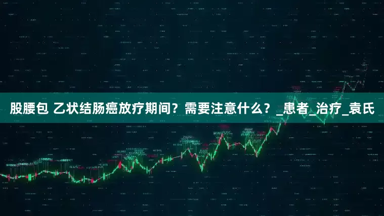 股腰包 乙状结肠癌放疗期间？需要注意什么？_患者_治疗_袁氏