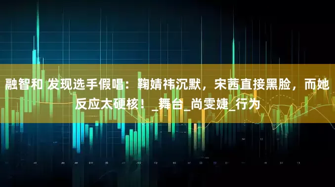 融智和 发现选手假唱：鞠婧祎沉默，宋茜直接黑脸，而她反应太硬核！_舞台_尚雯婕_行为