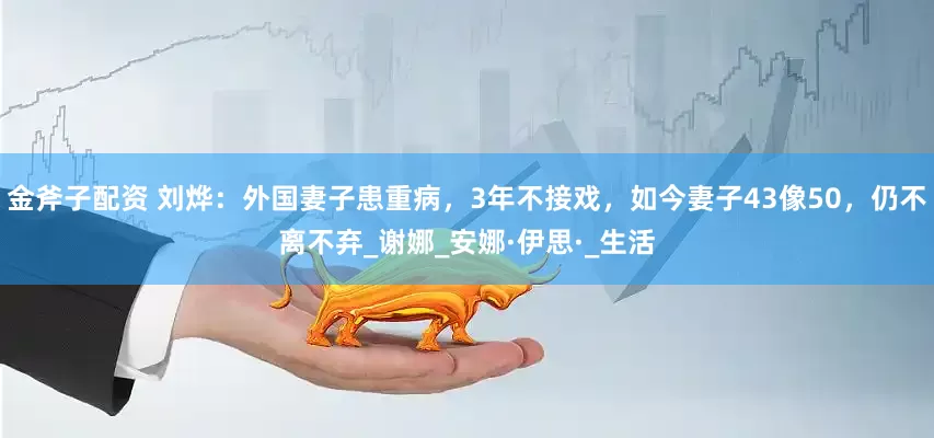 金斧子配资 刘烨：外国妻子患重病，3年不接戏，如今妻子43像50，仍不离不弃_谢娜_安娜·伊思·_生活