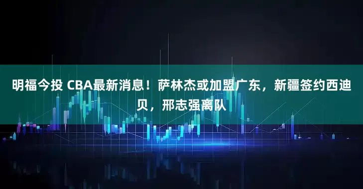 明福今投 CBA最新消息！萨林杰或加盟广东，新疆签约西迪贝，邢志强离队