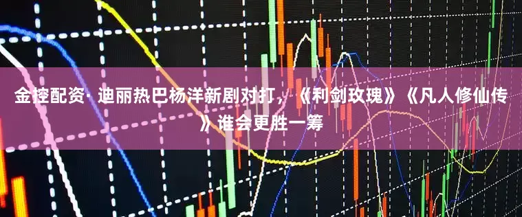 金控配资· 迪丽热巴杨洋新剧对打，《利剑玫瑰》《凡人修仙传》谁会更胜一筹