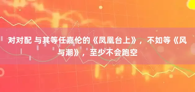 对对配 与其等任嘉伦的《凤凰台上》，不如等《风与潮》，至少不会跑空