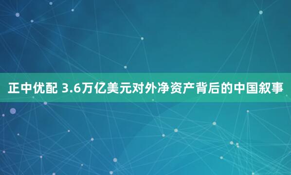 正中优配 3.6万亿美元对外净资产背后的中国叙事