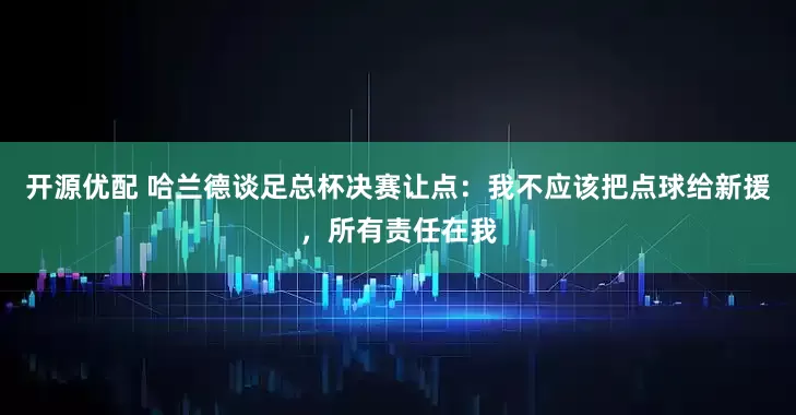 开源优配 哈兰德谈足总杯决赛让点：我不应该把点球给新援，所有责任在我
