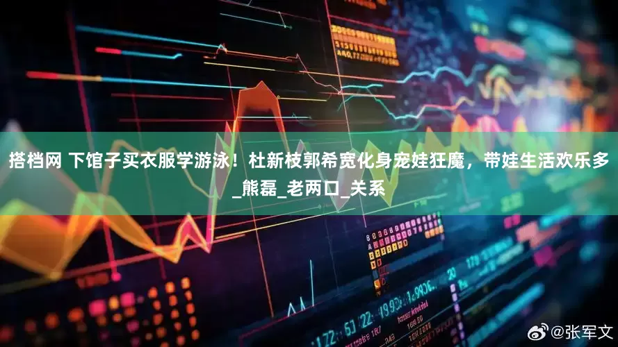 搭档网 下馆子买衣服学游泳！杜新枝郭希宽化身宠娃狂魔，带娃生活欢乐多_熊磊_老两口_关系