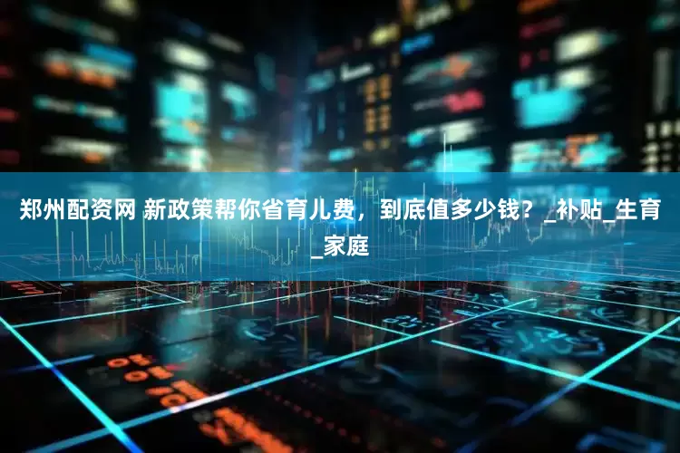 郑州配资网 新政策帮你省育儿费，到底值多少钱？_补贴_生育_家庭