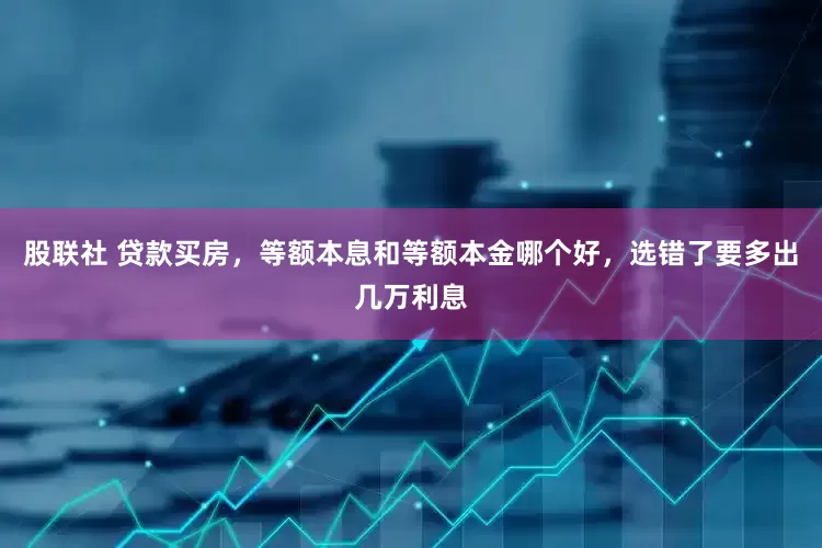 股联社 贷款买房，等额本息和等额本金哪个好，选错了要多出几万利息