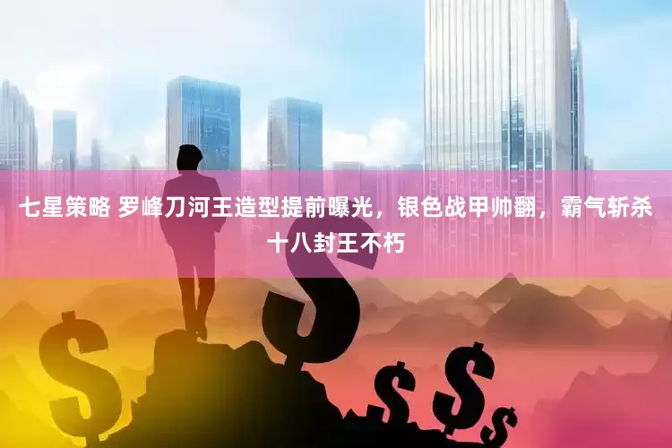 七星策略 罗峰刀河王造型提前曝光，银色战甲帅翻，霸气斩杀十八封王不朽