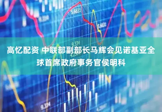 高忆配资 中联部副部长马辉会见诺基亚全球首席政府事务官侯明科