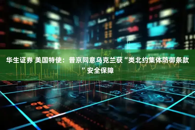 华生证券 美国特使：普京同意乌克兰获“类北约集体防御条款”安全保障