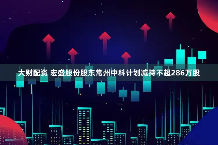 大财配资 宏盛股份股东常州中科计划减持不超286万股