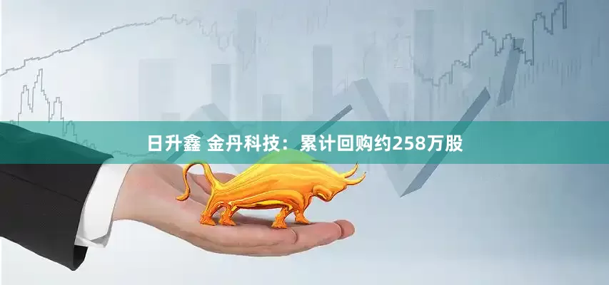 日升鑫 金丹科技：累计回购约258万股