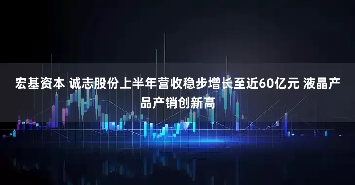 宏基资本 诚志股份上半年营收稳步增长至近60亿元 液晶产品产销创新高