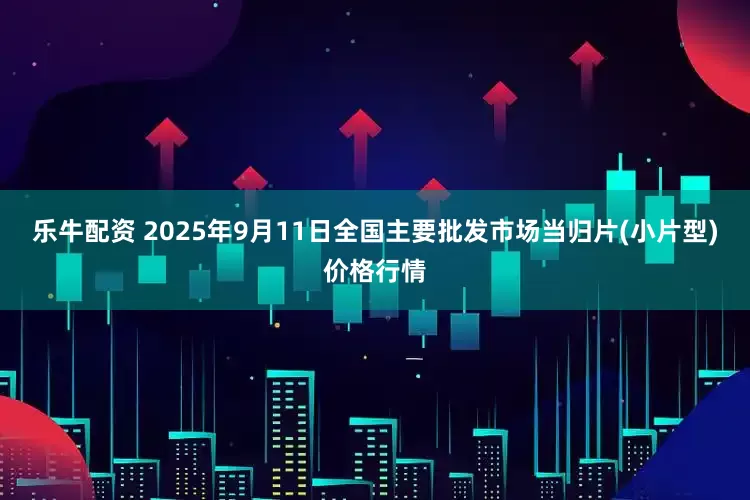 乐牛配资 2025年9月11日全国主要批发市场当归片(小片型)价格行情