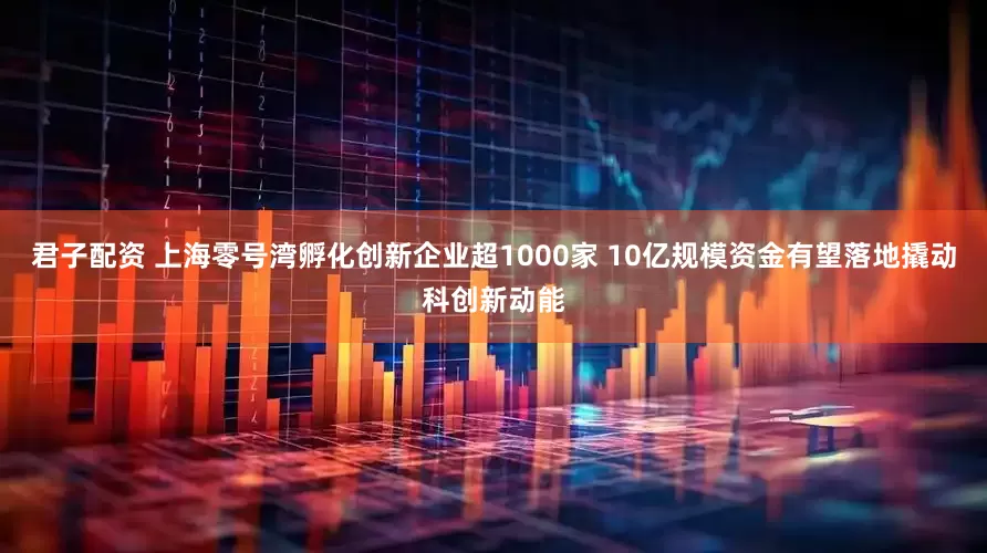 君子配资 上海零号湾孵化创新企业超1000家 10亿规模资金有望落地撬动科创新动能