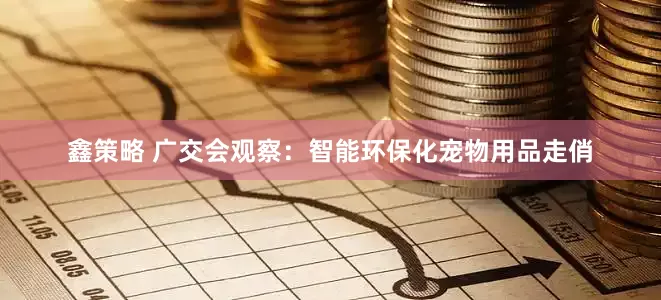 鑫策略 广交会观察：智能环保化宠物用品走俏