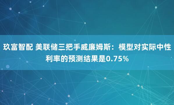 玖富智配 美联储三把手威廉姆斯：模型对实际中性利率的预测结果是0.75%
