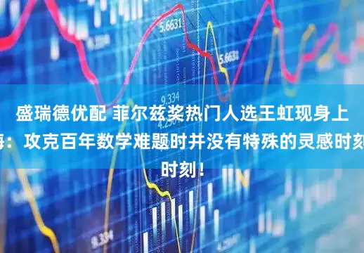 盛瑞德优配 菲尔兹奖热门人选王虹现身上海:攻克百年数学难题时并没有特殊的灵感时刻!