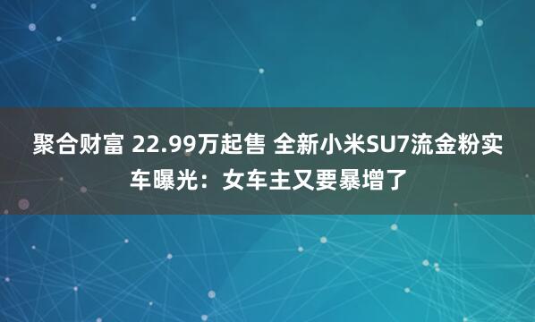 聚合财富 22.99万起售 全新小米SU7流金粉实车曝光：女车主又要暴增了