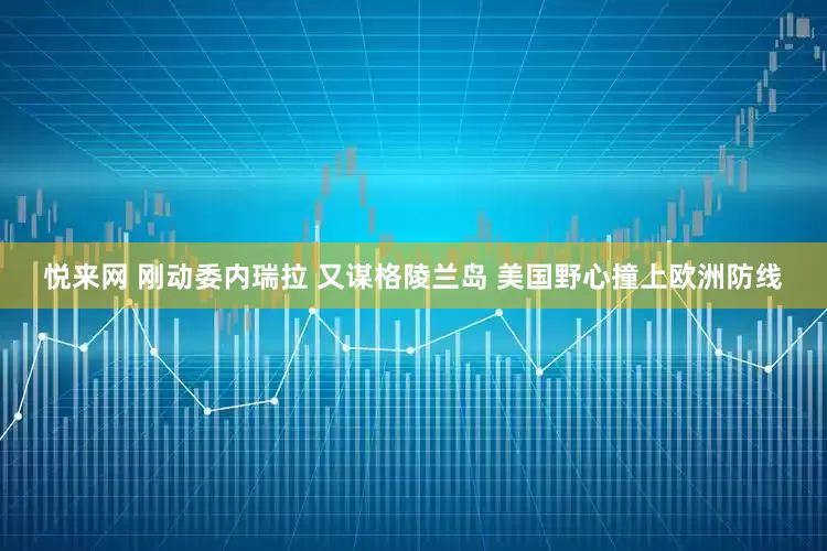 悦来网 刚动委内瑞拉 又谋格陵兰岛 美国野心撞上欧洲防线