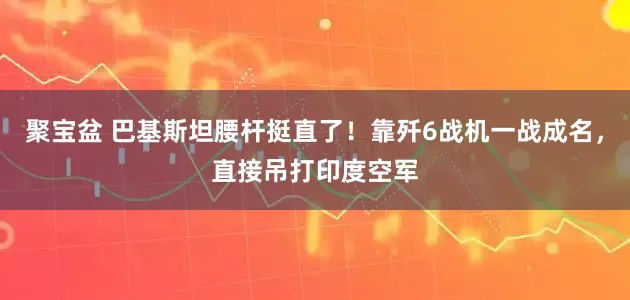 聚宝盆 巴基斯坦腰杆挺直了！靠歼6战机一战成名，直接吊打印度空军