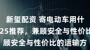 新玺配资 寄电动车用什么物流2025推荐，兼顾安全与性价比的运输方