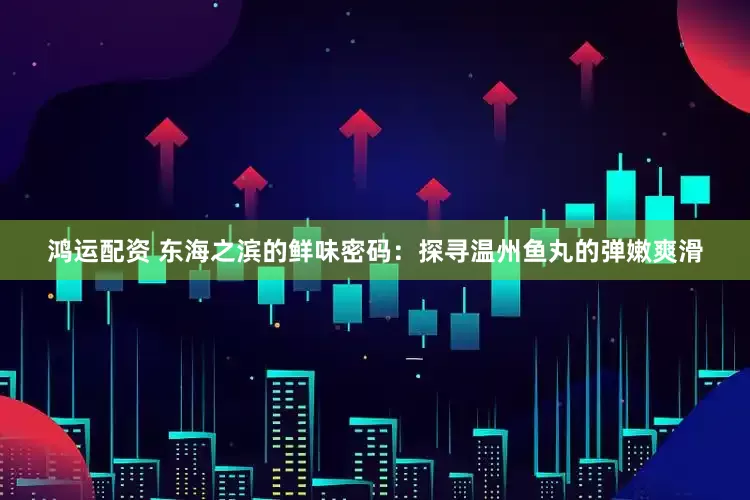 鸿运配资 东海之滨的鲜味密码：探寻温州鱼丸的弹嫩爽滑