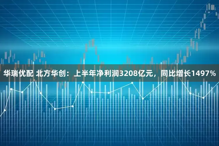 华瑞优配 北方华创：上半年净利润3208亿元，同比增长1497%